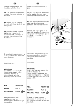 Page 1111
A 
B 
C
Nivele la máquina con los 4 pies. 
a) Girar la tuerca en el sentido de las agujas del reloj paradesbloquear el tornillo del pie. 
b) Girar el pie y hacerlo bajar o subir hasta conseguir superfecta adherencia al suelo. 
c) Bloquear el pie girando la tuerca en el sentido contrario alas agujas del reloj hasta que seadhiera al fondo de lalavadora. 
Verificar que el mando de los porgramas esté en posiciónOFF y que la escotilla estécerrada. 
Enchúfela. 
ATENCIÓN: En el caso que sea...
