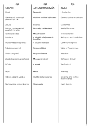 Page 55
HU
TARTALOMJEGYZÉK
Bevezetés 
Általános szállítási tájékoztató  
Garancia  
Biztonsági intézkedések 
Mıszaki adatok 
A készülék elhelyezése és telepítése  
A készülék kezelése 
Programtáblázat
Programválasztás 
Mosószertároló fiók
A termék 
Mosás 
Tisztítás és karbantartás 
Hibakeresés
OBSAH :
Úvod 
Väeobecné pokyny püi püevzetí vÿrobku 
Záruka 
Pokyny pro bezpeöné pouïívání praöky 
Technické údaje
Instalace 
Popis ovládacího panelu
Tabulka programå
Volba programå
Zásobník pracích prostüedkå
Prádlo...