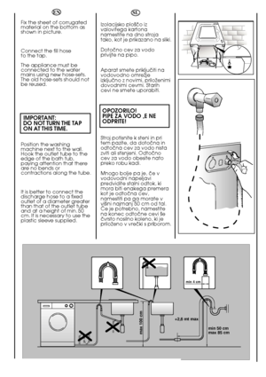 Page 1818
min 50 cm max 85 cm 
+2,6 mt max
max 100 cm
min 4 cm
EN 
Fix the sheet of corrugated material on the bottom asshown in picture. 
Connect the fill hose  to the tap. 
The appliance must be connected to the watermains using new hose-sets.The old hose-sets should notbe reused.
IMPORTANT: DO NOT TURN THE TAP ON AT THIS TIME.
Position the washing machine next to the wall.Hook the outlet tube to theedge of the bath tub,paying attention that thereare no bends orcontractions along the tube. 
It is better to...