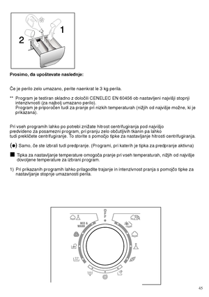 Page 45Prosimo, da upo‰tevate naslednje: 
âe je perilo zelo umazano, perite naenkrat le 3 kg perila. 
** Program je testiran skladno z doloãili CENELEC EN 60456 ob nastavljeni najvi‰ji stopnji intenzivnosti (za najbolj umazano perilo).Program je priporoãen tudi za pranje pri nizkih temperaturah (niÏjih od najvi‰je moÏne, ki jeprikazana). 
Pri vseh programih lahko po potrebi zniÏate hitrost centrifugiranja pod najvi‰jo predvideno za posamezni program, pri pranju zelo obãutljivih tkanin pa lahkotudi prekliãete...