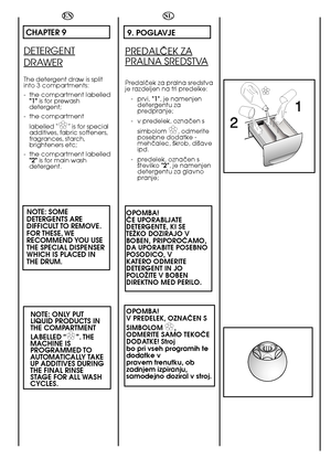 Page 5858
 
EN
CHAPTER 9
DETERGENT
DRAWER
The detergent draw is split into 3 compartments: 
- the compartment labelled 1 is for prewash detergent; 
- the compartment  
labelled “✿ ✿” is for special additives, fabric softeners,fragrances, starch,brighteners etc; 
- the compartment labelled 2 is for main wash detergent.
NOTE: SOME DETERGENTS AREDIFFICULT TO REMOVE.FOR THESE, WERECOMMEND YOU  USETHE SPECIAL DISPENSERWHICH IS PLACED INTHE DRUM. 
NOTE: ONLY PUT LIQUID PRODUCTS INTHE COMPARTMENT  
LABELLED “✿ ✿”. THE...