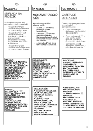 Page 5959
HU
9. FEJEZET
MOSÓSZERTÁROLÓ
FIÓK
A mosószertároló fiók 3 rekeszre oszlik: 
– az elsŒ „1”jelı fiók az elŒmosás közbenhasználható; 
– a második „✿✿“ jelı fiók speciális adalékokat,lágyítószereket, parfümöket,keményítŒt, élénkítŒ szereketstb. tartalmaz. 
– a harmadik„2”jelı fiók a fŒmosáshoz használható.
MEGJEGYZÉS: BIZONYOSMOSÓSZEREKETNEHÉZ ELTÁVOLÍTANI.EZEK ESETÉBEN ADOBBANELHELYEZENDÃSPECIÁLIS ADAGOLÓHASZNÁLATÁTJAVASOLJUK. 
MEGJEGYZÉS: A MÁSODIK REKESZBECSAK FOLYÉKONYSZEREKET SZABADTÖLTENI. A GÉP ÚGY...