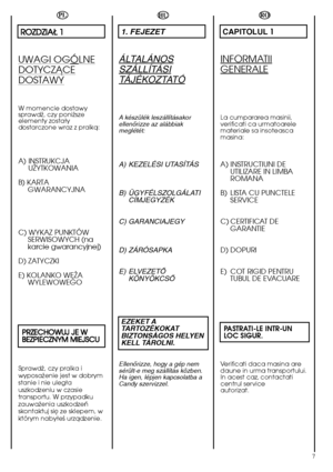 Page 77
HU
1. FEJEZET
ÁLTALÁNOS
SZÁLLÍTÁSI
TÁJÉKOZTATÓ
A készülék leszállításakor ellenŒrizze az alábbiakmeglétét:
A) KEZELÉSI UTASÍTÁS 
B) ÜGYFÉLSZOLGÁLATI CÍMJEGYZÉK 
C) GARANCIAJEGY 
D) ZÁRÓSAPKA 
E) ELVEZETÃ KÖNYÖKCSÃ 
EZEKET A TARTOZÉKOKATBIZTONSÁGOS HELYENKELL TÁROLNI.
EllenŒrizze, hogy a gép nem sérült-e meg szállítás közben.Ha igen, lépjen kapcsolatba aCandy szervizzel.
RO
CAPITOLUL 1
INFORMATII
GENERALE
La cumpararea masinii, verificati ca urmatoarelemateriale sa insoteascamasina:
A) INSTRUCTIUNI DE...