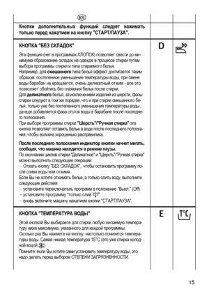 Page 15
   
Кнопки дополнительных функций следует нажимать 
только перед нажатием на кнопку СТАРТ/ПАУЗА. 
  
КНОПКА БЕЗ СКЛАДОК 
Эта функция (нет в программах ХЛОПОК) позволяет свести до ми-
нимума образование складок на одежде в процессе стирки путем 
выбора программы стирки и типа стираемого белья. 
Например, для смешанного типа белья эффект достигается таким 
образом: постепенное уменьшение температуры воды, при смене 
воды барабан не вращается, очень деликатный отжим - все это 
позволяет обойтись без...