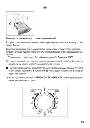 Page 23
 23 
  
 
Пожалуйста, ознакомьтесь с этими примечаниями! 
В случае стирки сильно загрязненного белья рекомендуется снизить загрузку до 3 кг 
сухого белья. 
Скорость отжима также можно регулировать в соответствии с рекомендованными пара-
метрами на бирках изделий, либо отключать отжим вообще при стирке особо деликатных 
изделий. 
** программы соответствуют Европейским нормам EN Директиве 60456. 
 - символ указывает, что для выполнения предварительной стирки необходимо до 
начала стирки нажать кнопку...