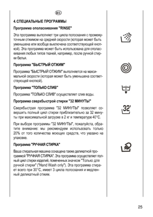 Page 25
  
4. СПЕЦИАЛЬНЫЕ ПРОГРАММЫ  
Программа ополаскивания RINSE 
Эта программа выполняет три цикла полоскания с промежу-
точным отжимом на средней скорости (которая может быть 
уменьшена или вообще выключена соответствующей кноп-
кой). Эта программа может быть использована для ополас-
кивания любых типов тканей, например, после ручной стир-
ки белья. 
 
 
Программа БЫСТРЫЙ ОТЖИМ 
Программа БЫСТРЫЙ ОТЖИМ выполняется на макси-
мальной скорости (которая может быть уменьшена соответ-
ствующей кнопкой)....