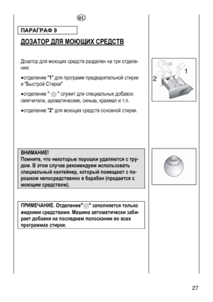 Page 27
  
ПАРАГРАФ 9  
ДОЗАТОР ДЛЯ МОЮЩИХ СРЕДСТВ 
 
 
Дозатор для моющих средств разделен на три отделе-
ния: 
• отделение 1 для программ предварительной стирки 
и Быстрой Стирки 
• отделение    служит для специальных добавок: 
смягчители, арматические, синька, крахмал и т.п. о
• отделение 2 для моющих средств основной стирки. 
 
 
 
 
 
 
 
 27 
ВНИМАНИЕ!  
Помните, что некоторые порошки удаляются с тру-
дом. В этом случае рекомендуем использовать 
специальный контейнер, который помещают с по-
рошком...