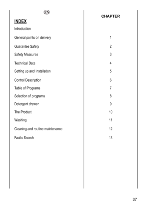 Page 37
  CHAPTER 
INDEX  
Introduction 
 
 
General points on delivery 
 
1 
Guarantee Safety 2 
Safety Measures 
 
3 
Technical Data 4 
Setting up and Installation 
 
5 
Control Description 6 
Table of Programs 7 
Selection of programs 8 
Detergent drawer 9 
The Product 10 
Washing 
 
11 
Cleaning and routine maintenance 
 
12 
Faults Search 
 
 
 
 
 
 
 
 
 
 
 
13 
 
 37 
 