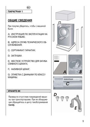 Page 5
  
ПАРАГРАФ 1 
 
 
ОБЩИЕ СВЕДЕНИЯ 
 
При покупке убедитесь, чтобы с машиной 
были: 
 
A) ИНСТРУКЦИЯ ПО ЭКСПЛУАТАЦИИ НА 
РУССКОМ ЯЗЫКЕ; 
 
B) АДРЕСА СЛУЖБ ТЕХНИЧЕСКОГО ОБ-
СЛУЖИВАНИЯ; 
 
C) СЕРТИФИКАТ ГАРАНТИИ; 
 
D) ЗАГЛУШКИ; 
 
E) ЖЕСТКОЕ УСТРОЙСТВО ДЛЯ ЗАГИБА 
СЛИВНОГО ШЛАНГА; 
 
F) НАЛИВНОЙ ШЛАНГ; 
 
G) ЭТИКЕТКА С ДАННЫМИ ПО КЛАССУ 
МАШИНЫ. 
 
 
 
 
ХРАНИТЕ ИХ 
 
Проверьте отсутствие повреждений маши-
ны при транспортировке. При их обнаруже-
нии обращайтесь в центр техобслуживания 
Candy. 
  
 
 
 5 
 