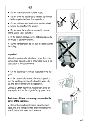 Page 41
  
• Do not use adaptors or multiple plugs; 
• Do not allow the appliance to be used by children 
or the incompetent without due supervision; 
• Do not pull the mains lead or the appliance itself 
to remove the plug from the socket; 
• Do not leave the appliance exposed to atmos-
pheric agents (rain, sun etc.); 
• In the case of removal, never lift the appliance by 
the knobs or detersive drawer; 
• During transportation do not lean the door against 
the trolley; 
 
Important! 
When the appliance...