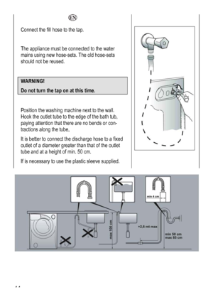 Page 44
  
Connect the fill hose to the tap. 
 
The appliance must be connected to the water 
mains using new hose-sets. The old hose-sets 
should not be reused. 
 
WARNING! 
Do not turn the tap on a
 
t this time. 
 
Position the washing machine next to the wall. 
Hook the outlet tube to the edge of the bath tub, 
paying attention that there are no bends or con-
tractions along the tube, 
It is better to connect the discharge hose to a fixed 
outlet of a diameter greater than that of the outlet 
tube and at a...