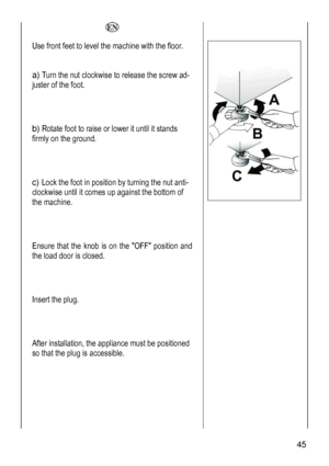 Page 45
  
Use front feet to level the machine with the floor. 
 
a) Turn the nut clockwise to release the screw ad-
juster of the foot. 
 
 
b) Rotate foot to raise or lower it until it stands 
firmly on the ground. 
 
 
c) Lock the foot in position by turning the nut anti-
clockwise until it comes up against the bottom of 
the machine. 
 
 
Ensure that the knob is on the OFF position and 
the load door is closed.  
 
 
Insert the plug. 
 
 
After installation, the appliance must be positioned 
so that the...