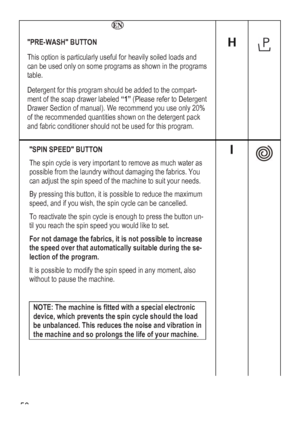 Page 50
   
PRE-WASH BUTTON 
This option is particularly useful for heavily soiled loads and 
can be used only on some programs as shown in the programs 
table. 
Detergent for this program should be added to the compart-
ment of the soap drawer labeled “1” (Please refer to Detergent 
Drawer Section of manual). We recommend you use only 20% 
of the recommended quantities shown on the detergent pack 
and fabric conditioner should not be used for this program. 
 
 
  
 
SPIN SPEED BUTTON 
The spin cycle is very...