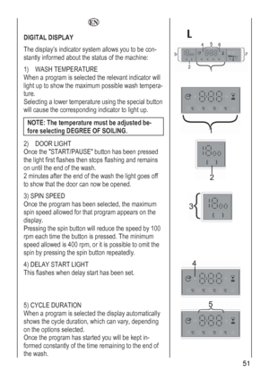 Page 51
  
 
 
 
 
DIGITAL DISPLAY 
The display’s indicator system allows you to be con-
stantly informed about the status of the machine: 
1) WASH TEMPERATURE  
NOTE: The temperature must be adjusted be-
When a program is selected the relevant indicator will 
light up to show the maximum possible wash tempera-
ture. 
Selecting a lower temperature using the special button 
will cause the corresponding indicator to light up. 
fore selecting DEGREE OF SOILING. 
2
O
t
on 
2
t
) DOOR LIGHT  
nce the START/PAUSE...