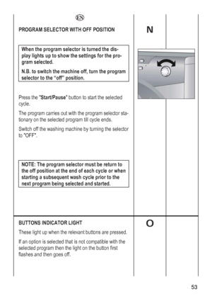 Page 53
    
PROGRAM SELECTOR WITH OFF POSITION  
 
When the program selector is turned the dis-
play lights up to show the settings for the pro-
gram selected.  
N.B. to switch the machine off, turn the program 
selector to the “off” position. 
 
Press the Start/Pause button to start the selected 
c
Tr sta-
onary on the selected program till cycle ends. 
rning the selector 
ycle. 
he program carries out with the program selecto
ti
Switch off the washing machine by tu
to OFF. 
 
 
NOTE: The program selector...