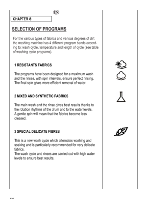 Page 56
  
CHAPTER 8 
 
SELECTION OF PROGRAMS 
 
For the various types of fabrics and various degrees of dirt 
the washing machine has 4 different program bands accord-
ing to: wash cycle, temperature and length of cycle (see table 
of washing cycle programs). 
 
 
 
 
 
 
 
 
 the rinses, with spin intervals, ensure perfect rinsing. 
 1 RESISTANTS FABRICS 
 
The programs have been designed for a maximum wash 
and The final spin gives more efficient removal of water. 
 
 
2 ND SYNTHETIC FABRICS 
 mean that the...