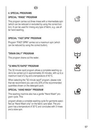 Page 57
  
4. SPECIAL PROGRAMS  
SPECIAL “RINSE” PROGRAM 
This program carries out three rinses with a intermediate spin 
(which can be reduced or excluded by using the correct but-
ton). It can be used for rinsing any type of fabric, e.g. use af-
ter hand washing. 
 
 
SPECIAL “FAST SPIN” PROGRAM 
Paximum spin (which 
can 
 rogram “FAST SPIN” carries out a m
be reduced by using the correct button). 
 

This program drains out the water. 
DRAIN ONLY PROGRAM 
 
 

Ty-
cup to a 
mad of 2 kg and a temperature of...