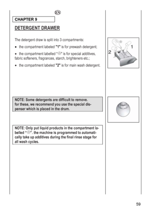 Page 59
  
CHAPTER 9  
DETERGENT DRAWER 
 
 
The detergent draw is split into 3 compartments: 
• the compartment labeled 1 is for prewash detergent; 
•
 
 the compartment labelled “” is for special additives, 
fabric softeners, fragrances, starch, brighteners etc.; 
• the compartment labeled 2 is for main wash detergent. 
 
 
 
 
 
 
 
 59 
NOTE: Some detergents are difficult to remove. 
for these, we recommend you use the special dis-
penser which is placed in the drum. 
 
 
 
NOTE: Only put liquid products in...