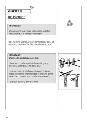 Page 60
 60 
  
CHAPTER 10 
 
 
THE PRODUCT 
 
 
 
IMPORTANT! 
 
When washing heavy rugs, be spreads and other d
heavy articles, it is advisable not to spin. 
 
 
To be machine-washed, woollen garments and other arti-
cles in wool must bear the “Machine Washable Label”. 
 
 
 
 
IMPORTANT!  
When sorting articles ensure that: 
 
- there are no metal objects in the washing (e.g. 
brooches, safety pins, pins, coins etc.). 
 
- cushion covers are buttoned, zips and hooks are 
closed, loose belts and long tapes on...