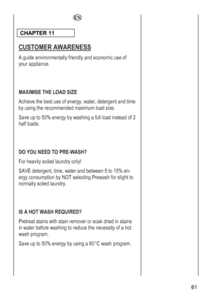 Page 61
 61 
  
 
CHAPTER 11  
CUSTOMER AWARENESS 
A guide environmentally friendly and economic use of 
your appliance. 
 
 
MAXIMISE THE LOAD SIZE 
Achieve the best use of energy, water, detergent and time 
by using the recommended maximum load size. 
Save up to 50% energy by washing a full load instead of 2 
half loads. 
 
 
DO YOU NEED TO PRE-WASH? 
For heavily soiled laundry only! 
SAVE detergent, time, water and between 5 to 15% en-
e rgy consumption by NOT selecting Prewash for slight to
normally soiled...