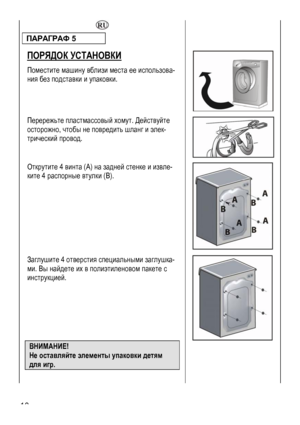 Page 10
  
ПАРАГРАФ 5  
ПОРЯДОК УСТАНОВКИ
Поместите машину вблизи места ее использова-
ния без подставки и упаковки. 
 
Перережьте пластмассовый хомут. Действуйте 
осторожно, чтобы не повредить шланг и элек-
трический провод. 
  
Открутите 4 винта (А) на задней стенке и извле-
ките 4 распорные втулки (В). 
 
 
Заглушите 4 отверстия специальными заглушка-
ми. Вы найдете их в полиэтиленовом пакете с 
инструкцией. 
 
ВНИМАНИЕ!  
Не оставляйте элементы упаковки детям 
для игр. 
 
 
 
 10 
 