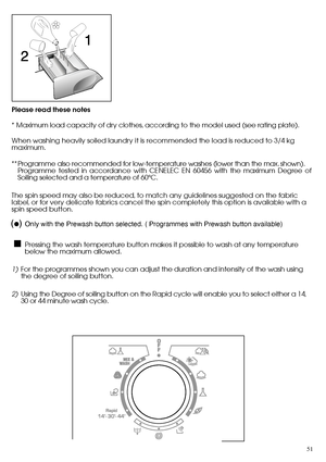 Page 5151
Please read these notes 
* Maximum load capacity of dry clothes, according to the model used (see rating plate). 
When washing heavily soiled laundry it is recommended the load is reduced to 3/4 kg maximum. 
** Programme also recommended for low-temperature washes (lower than the max. shown). Programme tested in accordance with CENELEC EN 60456 with the maximum Degree ofSoiling selected and a temperature of 60°C. 
The spin speed may also be reduced, to match any guidelines suggested on the fabric...