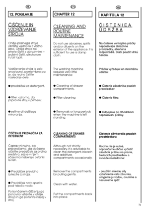 Page 7171
SL
12. POGLAVJE
âI·âENJE IN
VZDRÎEVANJE
STROJA
Ohi‰je pralnega stroja obri‰ite vedno le z vlaÏnokrpo. Ohi‰ja stroja nesmete ãistiti z abrazivnimi –jedkimi ãistili, alkoholomin/ali topili. 
VzdrÏevanje stroja je zelo enostavno, pomembno paje, da redno ãistitenaslednje dele: 
●  predalãek za detergent, 
●  filter. oziroma, da  pripravite stroj v primeru: 
●  selitve ali dalj‰ega mirovanja. 
âI·âENJE PREDALâKA ZA DETERGENT 
âeprav ni nujno, pa priporoãamo, da obãasnooãistite predalãek za pralnasredstva,...