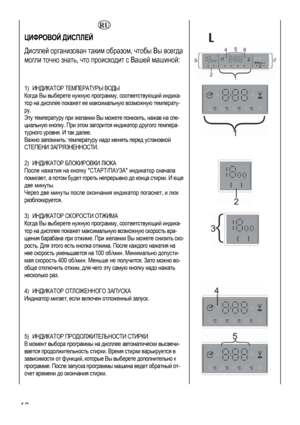 Page 18
  
ЦИФРОВОЙ ДИСПЛЕЙ 
Дисплей организован таким образом, чтобы Вы всегда 
могли точно знать, что происходит с Вашей машиной: 
 
 
 
1) ИНДИКАТОР ТЕМПЕРАТУРЫ ВОДЫ 
Когда Вы выберете нужную программу, соответствующий индика-
тор на дисплее покажет ее максимальную возможную температу-
ру. 
Эту температуру при желании Вы можете понизить, нажав на спе-
циальную кнопку. При этом загорится индикатор другого темпера-
турного уровня. И так далее. 
Важно запомнить: температуру надо менять перед установкой 
СТЕПЕНИ...