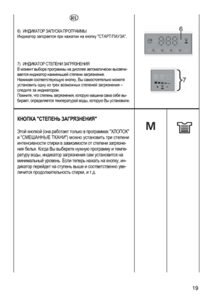 Page 19
  
 
6) ИНДИКАТОР ЗАПУСКА ПРОГРАММЫ 
Индикатор загорается при нажатии на кнопку СТАРТ/ПАУЗА. 
 
  
7) ИНДИКАТОР СТЕПЕНИ ЗАГРЯЗНЕНИЯ 
В момент выбора программы на дисплее автоматически высвечи-
вается индикатор наименьшей степени загрязнения. 
Нажимая соответствующую кнопку, Вы самостоятельно можете 
установить одну из трех возможных степеней загрязнения – 
следите за индикатором. 
Помните, что степень загрязнения, которую машина сама себе вы-
бирает, определяется температурой воды, которую Вы...