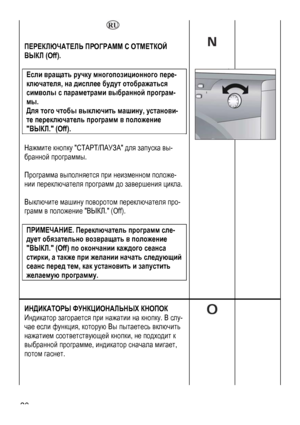 Page 20
    
 
ПЕРЕКЛЮЧАТЕЛЬ ПРОГРАММ С ОТМЕТКОЙ 
ВЫКЛ (Off). 
 
Если вращать ручку многопозиционного пере-
ключателя, на дисплее будут отображаться 
символы с параметрами выбранной програм-
мы.  
Для того чтобы выключить машину, установи-
те переключатель программ в положение 
ВЫКЛ. (Off). 
 
Нажмите кнопку СТАРТ/ПАУЗА для запуска вы-
бранной программы. 
 
Программа выполняется при неизменном положе-
нии переключателя программ до завершения цикла. 
 
Выключите машину поворотом переключателя про-
грамм в...