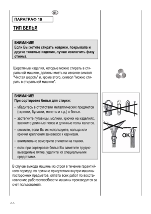 Page 28
 28 
  
ПАРАГРАФ 10  
ТИП БЕЛЬЯ
 
 
  ВНИМАНИЕ! 
Если Вы хотите стирать коврики, покрывала и 
другие тяжелые изделия, лучше исключить фазу 
отжима. 
 
Шерстяные изделия, которые можно стирать в сти-
ральной машине, должны иметь на изнанке символ 
Чистая шерсть и, кроме этого, символ можно сти-
рать в стиральной машине. 
 
 
 
 
 
 
  
 
ВНИМАНИЕ!  
При сортировке белья для стирки: 
- убедитесь в отсутствии металлических предметов 
(скрепки, булавки, монеты и т.д.) в белье. 
- делиях, застегните...