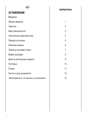 Page 4
  ПАРАГРАФ 
ОГЛАВЛЕНИЕ  
Введение  
Общие сведения  1 
Гарантия 2 
Меры безопасности 3 
Технические характеристики 4 
Порядок установки 5 
Описание команд 6 
Таблица программ стирки 7 
Выбор программ 8 
Дозатор для моющих средств 9 
Тип белья 10 
Стирка 11 
Чистка и уход за машиной 12 
Неисправности, их причины и устранение 
 
 
 
 
 
 
 
 
13 
 
 4 
 