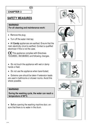 Page 40
 
 
 
 
CHAPTER 3 
 
SAFETY MEASURES 
 
WARNING!  
For all cleaning and maintenance work: 
 
• Remove the plug; 
• Turn off the water inlet tap; 
• All Candy appliances are earthed. Ensure that the 
main electricity circuit is earthed. Contact a qualified 
electrician if this is not the case. 
 This appliance complies with Directives 
73/23/EEC, 89/336/EEC and following changes. 
 
• Do not touch the appliance with wet or damp 
hands or feet; 
• Do not use the appliance when bare-footed; 
• Extreme care...