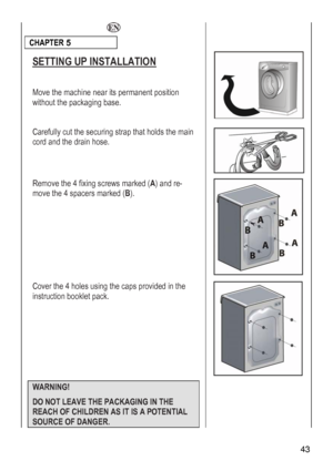 Page 43
  
CHAPTER 5  
 
SETTING UP INSTALLATION 
 
Move the machine near its permanent position 
t the packaging base. withou
 
Carefully cut the securing strap that holds the main 
and the drain hose. cord 
 
Remove the 4 fixing screws marked (A) and re-
e the 4 spacers marked (B). mov
 
Cover the 4 holes using the caps provided in the 
instruction booklet pack. 
 
 
 WARNING!  
DO NOT LEAVE THE PACKAGING IN THE 
REACH OF CHILDREN AS IT IS A POTENTIAL 
SOURCE OF DANGER. 
 
 43 
 