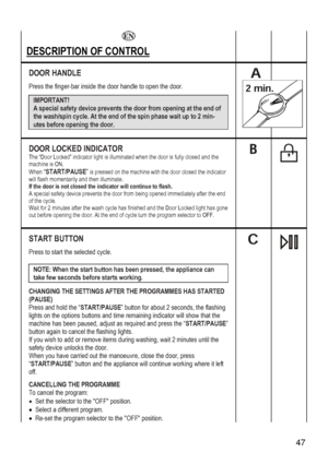 Page 47
 47 
 
   
DESCRIPTION OF CONTROL   
DOOR HANDLE 
de the door handle to open the door. 
 
Press the finger-bar insi
IMPORTANT!  
A special safety device prevents the door from opening at the end of 
the wash/spin cycle. At the end of the spin phase wait up to 2 min-
utes before opening the door. 
 
 
 
 
 
 
DOOR LOCKED INDICATOR The “Door Locked” indicator light is illuminated when the door is fully closed and the machine is ON. 
When “START/PAUSE” is pressed on the machine with the door closed the...