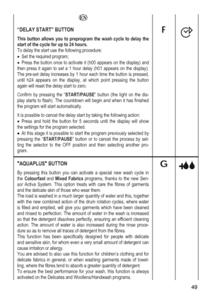 Page 49
   
“DELAY START” BUTTON 
This button allows you to preprogram the wash cycle to delay the 
art of the cycle for up to 24 hours. 
To delay the start use the following procedure: 
 and 
). 
, 
n 
 dis-
 when it has finished 
ow 
 is possible to start the program previously selected by 
t-
o-
st
• Set the required program; 
• Press the button once to activate it (h00 appears on the display)
then press it again to set a 1 hour delay (h01 appears on the display
The pre-set delay increases by 1 hour each...