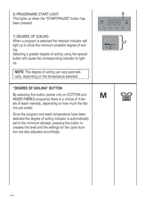 Page 52
 52 
6) PROGRAMME START LIGHT 
he START/PAUSE button has This lights up when t
been pressed. 
 
7) DEGREE OF SOILING 
When a program is selected the relevant indicator will 
light up to show the minimum possible degree of soil-
ing. 
Selecting a greater degree of soiling using the special 
button will cause the corresponding indicator to light 
up. 
 
tomati-NOTE: The degree of soiling can vary au
cally, depending on the temperature selected. 
 
 
“DEGREE OF SOILING” BUTTON 
By selecting this button...