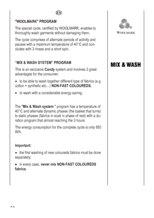 Page 58
  
WOOLMARK PROGRAM 
OOLMARK, enables to 
d a short spin. 
The special cycle, certified by W
thoroughly wash garments without damaging them. 
The cycle comprises of alternate periods of activity and 
pauses with a maximum temperature of 40°C and con-
cludes with 3 rinses an
 
® 
WOOLMARK 
 
 “MIX & WASH SYSTEM” PROGRAM 
 to be able to wash together different type of fabrics (e.g. 
OUREDS; 
rgy saving. 
temperature of 
e basket that turns) 
nly 850 
 
This is an exclusive Candy system and involves 2...