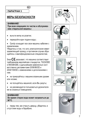 Page 7
 7 
 
 
 
 
ПАРАГРАФ 3 
 
МЕРЫ БЕЗОПАСНОСТИ 
 
ВНИМАНИЕ! 
При всех операциях по чистке и обслужива-
нию стиральной машины: 
 
• выньте вилку из розетки; 
• перекройте кран подачи воды; 
• Candy оснащает все свои машины кабелем с 
заземлением. 
Убедитесь в том, что сеть электропитания имеет 
заземляющий провод, в противном случае обра-
щайтесь к квалифицированным специалистам. 
 
Знак  указывает, что машина соответствует 
требованиям европейских стандартов, 73/23/СЕЕ 
и 89/336/СЕЕ, в дальнейшем...