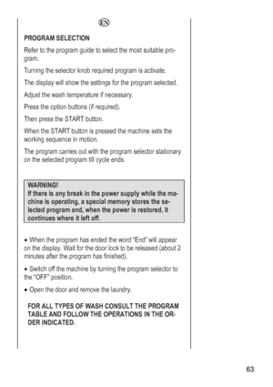 Page 63
 63 
  
PROGRAM SELECTION 
R to select the most suitable pro-efer to the program guide
gram. 
Turning the selector knob required program is activate. 
Ted. he display will show the settings for the program select
Aary. djust the wash temperature if necess
Press the option buttons (if required). 
Te START button. hen press th
We hen the START button is pressed the machine sets th
working sequence in motion. 
Tnary he program carries out with the program selector statio
on the selected program till cycle...