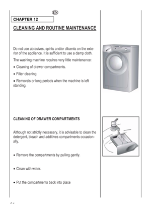 Page 64
  
CHAPTER 12  
CLEANING AND ROUTINE MAINTENANCE 
 
 
Do not use abrasives, spirits and/or diluents on the exte-
rior of the appliance. It is sufficient to use a damp cloth. 
le maintenance: 
ents. 
 
 
 
 
 
 
 
The washing machine requires very litt
• Cleaning of drawer compartm
• Filter cleaning 
• Removals or long periods when the machine is left 
standing. 
 
C
artments by pulling gently. 
•
 
 Put the compartments back into place 
LEANING OF DRAWER COMPARTMENTS 
 
Although not strictly necessary,...