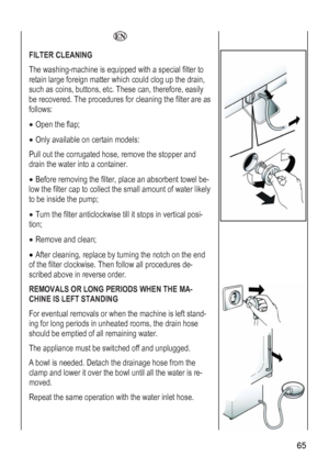 Page 65
 65 
 
  
FILTER CLEANING 
ashing-machine is equipped with a special filter to The w
retain large foreign matter which could clog up the drain, 
uch as coins, buttons, etc. These can, therefore, easily 
ated hose, remove the stopper and 
to a container. 
 be-
er cap to collect the small amount of water likely 
to be inside the pump; 
• Turn the filter anticlockwise till it stops in vertical posi-
tion; 
• Remove and clean; 
 the end 
 de-
cribed above in reverse order. 
s
be recovered. The procedures...