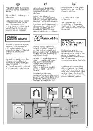 Page 19min 50 cm max 85 cm 
+2,6 mt max
max 100 cm
min 4 cm
19
EN 
Fix the sheet of corrugated material on the bottom asshown in picture. 
Connect the fill hose  to the tap. 
The appliance must be connected to the watermains using new hose-sets.The old hose-sets should notbe reused.
IMPORTANT: DO NOT TURN THE TAP ON AT THIS TIME.
Position the washing machine next to the wall.Hook the outlet tube to theedge of the bath tub,paying attention that thereare no bends orcontractions along the tube. 
It is better to...