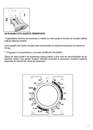 Page 3737
VA RUGAM CITITI ACESTE OBSERVATII! 
* Capacitatea maxima de incaricare a masinii cu rufe uscate in functie de modelul utilizat 
(cititi pe placuta masinii) 
Cand spalati rufe foarte murdare este recomandat sa reduceti incarcatura la maximum 
3/4 kg. 
** Programe in concordanta cu normele CENELEC EN 60456. 
Viteza de rotire poate fi de asemenea redusa pentru a tine cont de recomandarile de pe 
eticheta rufelor, sau pentru tesaturi delicate renuntati la stoarcere complet (optiune
asigurata de butonul de...