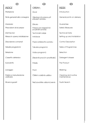 Page 55
EN
INDEX
Introduction 
General points on delivery 
Guarantee 
Safety Measures 
Technical Data 
Setting up and Installation 
Control Description
Table of Programmes
Selection
Detergent drawer
The Product 
Washing 
Cleaning and routine maintenance 
Faults Search
OBSAH :
Úvod
Väeobecné pokyny püi püevzetí vÿrobku 
Záruka 
Pokyny pro bezpeöné pouïívání praöky 
Technické údaje
Instalace 
Popis ovládacího panelu
Tabulka programå
Volba programå
Zásobník pracích prostüedkå
Prádlo 
Praní 
Öiätëní a bëïná udrïba...