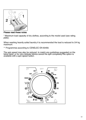 Page 4545
Please read these notes 
* Maximum load capacity of dry clothes, according to the model used (see rating plate). 
When washing heavily soiled laundry it is recommended the load is reduced to 3/4 kg maximum. 
** Programmes according to CENELEC EN 60456. 
The spin speed may also be reduced, to match any guidelines suggested on the fabric label, or for very delicate fabrics cancel the spin completely this option isavailable with a spin speed button.
 