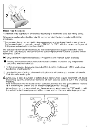 Page 5151
Please read these notes 
* Maximum load capacity of dry clothes, according to the model used (see rating plate). 
When washing heavily soiled laundry it is recommended the load is reduced to 3/4 kg maximum. 
** Programme also recommended for low-temperature washes (lower than the max. shown). Programme tested in accordance with CENELEC EN 60456 with the maximum Degree ofSoiling selected and a temperature of 60°C. 
The spin speed may also be reduced, to match any guidelines suggested on the fabric...