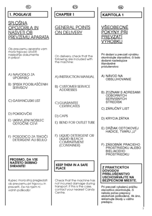 Page 77
SL
1. POGLAVJE
SPLO·NA
OPOZORILA IN
NASVETI OB
PREVZEMU APARATA
Ob prevzemu aparata vam mora trgovec izroãitinaslednje dokumentein pribor:
A) NAVODILO ZAUPORABO 
B) SPISEK POOBLA·âENIH SERVISOV 
C) GARANCIJSKI LIST
D) POKROVâKI 
E) UKRIVLJENI NOSILEC ODTOâNE CEVI 
F) POSODICO ZA TEKOâI DETERGENT ALI BELILO 
PROSIMO, DA VSE NA·TETO SKRBNOSHRANITE!
Kupec mora stroj pregledati ob prevzemu pri trgovcu inpreveriti, ãe na njem nividnih po‰kodb!
SK
KAPITOLA 1
V·EOBECNÉ
POKYNY PRI
PREVZATÍ
V¯ROBKU
Pri dodaní a...