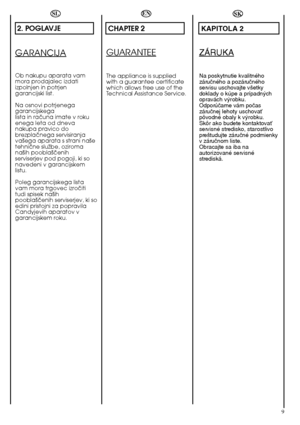 Page 99
SL
2. POGLAVJE
GARANCIJA
Ob nakupu aparata vam mora prodajalec izdatiizpolnjen in potrjengarancijski list. 
Na osnovi potrjenega garancijskegalista in raãuna imate v rokuenega leta od dnevanakupa pravico dobrezplaãnega servisiranjava‰ega aparata s strani na‰etehniãne sluÏbe, oziromana‰ih poobla‰ãenihserviserjev pod pogoji, ki sonavedeni v garancijskemlistu. 
Poleg garancijskega lista vam mora trgovec izroãititudi spisek na‰ihpoobla‰ãenih serviserjev, ki soedini pristojni za popravilaCandyjevih aparatov...