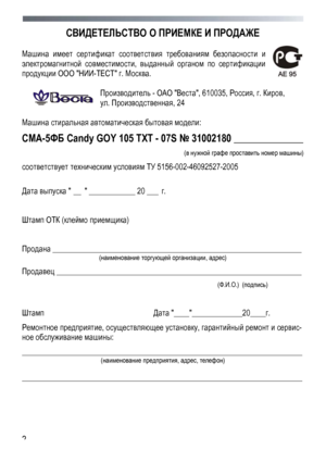 Page 2
 
 2
СВИДЕТЕЛЬСТВО О ПРИЕМКЕ И ПРОДАЖЕ 
 
Машина имеет сертификат соответствия требованиям безопасности и 
электромагнитной совместимости, выданный органом по сертификации 
продукции ООО НИИ-ТЕСТ г. Москва. 
 
Производитель - ОАО Веста, 610035, Россия, г. Киров, 
ул. Производственная, 24 
 
Машина стиральная автоматическая бытовая модели: 
СМА-5ФБ Candy GOY 105 TXT - 07S № 31002180 ______________ 
 (в нужной графе проставить номер машины) 
соответствует техническим условиям ТУ 5156-002-46092527-2005...